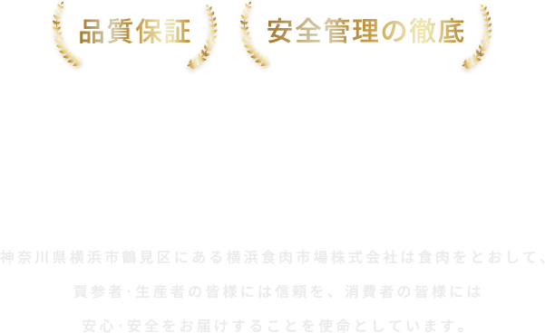 品質保証、安全管理の徹底、横浜食肉市場 神奈川県横浜市鶴見区にある横浜食肉市場株式会社は食肉をとおして、買参者・生産者の皆様には信頼を、
            消費者の皆様には安心・安全をお届けすることを使命としています。